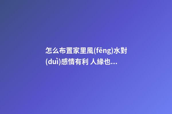 怎么布置家里風(fēng)水對(duì)感情有利 人緣也會(huì)好